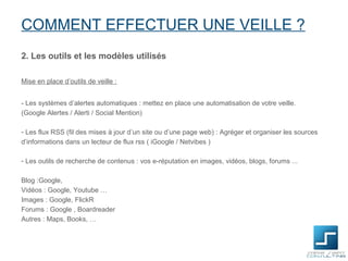 COMMENT EFFECTUER UNE VEILLE ?
2. Les outils et les modèles utilisés

Mise en place d’outils de veille :


- Les systèmes d’alertes automatiques : mettez en place une automatisation de votre veille.
(Google Alertes / Alerti / Social Mention)

- Les flux RSS (fil des mises à jour d’un site ou d’une page web) : Agréger et organiser les sources
d’informations dans un lecteur de flux rss ( iGoogle / Netvibes )

- Les outils de recherche de contenus : vos e-réputation en images, vidéos, blogs, forums ...

Blog :Google,
Vidéos : Google, Youtube …
Images : Google, FlickR
Forums : Google , Boardreader
Autres : Maps, Books, …
 