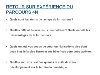 RETOUR SUR EXPÉRIENCE DU
PARCOURS 4N
•   Quels sont les atouts de ce type de formations?


•   Quelles difficultés avez-vous rencontrées ? Quels ont été les
    désavantages de la formation ?



•   Quels ont été vos coups de cœur ou réalisations clés dont
    vous êtes le/la plus fier(e) et ses bénéfices pour votre activité.


•   Quelles sont vos craintes quant à la suite de votre
    développement sur le terrain du numérique.
 