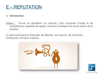 E – REPUTATION
1. Introduction


Enjeux : Suivre sa réputation sur internet, c’est s’entourer d’outils et de
   compétences capables de capter, mesurer et analyser les bruits autour de la
   marque.

Le web social permet d’écouter, de détecter, de mesurer, de construire,
d’influencer, de façon massive.
 