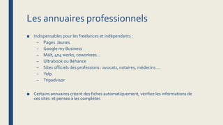 Les annuaires professionnels
■ Indispensables pour les freelances et indépendants :
– Pages Jaunes
– Google my Business
– Malt, 404 works, coworkees…
– Ultrabook ou Behance
– Sites officiels des professions : avocats, notaires, médecins….
– Yelp
– Tripadvisor
■ Certains annuaires créent des fiches automatiquement, vérifiez les informations de
ces sites et pensez à les compléter.
 