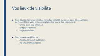 Vos lieux de visibilité
■ Vous devez déterminer votre lieu central de visibilité, qui sera le point de coordination
de l’ensemble de votre présence digitale.Cela pourra être notamment :
– Un site ou un blog personnel.
– Une page Facebook.
– Un profil LinkedIn.
■ Vous pouvez compléter par :
– Des plateformes de publication.
– Par un autre réseau social.
 