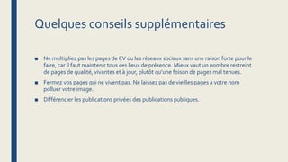Quelques conseils supplémentaires
■ Ne multipliez pas les pages de CV ou les réseaux sociaux sans une raison forte pour le
faire, car il faut maintenir tous ces lieux de présence. Mieux vaut un nombre restreint
de pages de qualité, vivantes et à jour, plutôt qu’une foison de pages mal tenues.
■ Fermez vos pages qui ne vivent pas. Ne laissez pas de vieilles pages à votre nom
polluer votre image.
■ Différencier les publications privées des publications publiques.
 