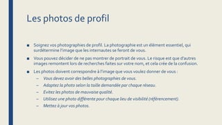 Les photos de profil
■ Soignez vos photographies de profil. La photographie est un élément essentiel, qui
surdétermine l’image que les internautes se feront de vous.
■ Vous pouvez décider de ne pas montrer de portrait de vous. Le risque est que d’autres
images remontent lors de recherches faites sur votre nom, et cela crée de la confusion.
■ Les photos doivent correspondre à l’image que vous voulez donner de vous :
– Vous devez avoir des belles photographies de vous.
– Adaptez la photo selon la taille demandée par chaque réseau.
– Evitez les photos de mauvaise qualité.
– Utilisez une photo différente pour chaque lieu de visibilité (référencement).
– Mettez à jour vos photos.
 