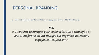 PERSONAL BRANDING
■ Une notion lancée parTomas Peters en 1997, dans le livre «The BrandYou 50 »
Moi
« Cinquante techniques pour cesser d’être un « employé » et
vous transformer en une marque qui engendre distinction,
engagement et passion »
 