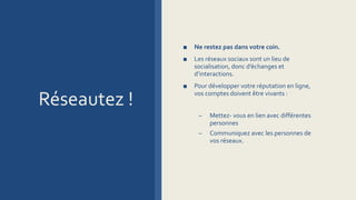 Réseautez !
■ Ne restez pas dans votre coin.
■ Les réseaux sociaux sont un lieu de
socialisation, donc d’échanges et
d’interactions.
■ Pour développer votre réputation en ligne,
vos comptes doivent être vivants :
– Mettez- vous en lien avec différentes
personnes
– Communiquez avec les personnes de
vos réseaux.
 