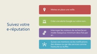 Suivez votre
e-réputation
Mettez en place une veille.
Créer une alerte Google sur votre nom.
Interrogez les moteurs de recherche en
mode masqué au minimum deux fois par
an.
Suivez vos mentions via les notifications
des réseaux ou par des services comme
hootsuite ou buffer.
 