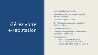 Gérez votre
e-réputation
■ Avoir un positionnement clair.
■ Soyez présent dans les réseaux, la qualité
prime sur la qualité.
■ Travaillez vos photos de profil.
■ Ne restez pas dans votre coin, soyez actif
dans les réseaux.
■ Publiez régulièrement.
■ Faites une veille régulière sur votre visibilité
et sur ce qui se dit de vous.
■ Pour aller plus loin :
– DE LA COSTE LAREYMONDIE,
Guillaume. Guide de l’e-réputation.
Eyrolles, 2018. ISBN : 978-2-212-56901-8
 