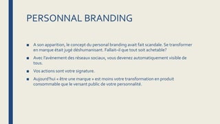 PERSONNAL BRANDING
■ A son apparition, le concept du personal branding avait fait scandale. Se transformer
en marque était jugé déshumanisant. Fallait–il que tout soit achetable?
■ Avec l’avènement des réseaux sociaux, vous devenez automatiquement visible de
tous.
■ Vos actions sont votre signature.
■ Aujourd’hui « être une marque » est moins votre transformation en produit
consommable que le versant public de votre personnalité.
 