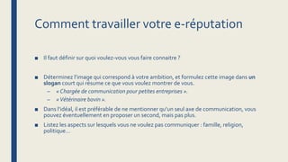 Comment travailler votre e-réputation
■ Il faut définir sur quoi voulez-vous vous faire connaitre ?
■ Déterminez l’image qui correspond à votre ambition, et formulez cette image dans un
slogan court qui résume ce que vous voulez montrer de vous.
– « Chargée de communication pour petites entreprises ».
– «Vétérinaire bovin ».
■ Dans l’idéal, il est préférable de ne mentionner qu’un seul axe de communication, vous
pouvez éventuellement en proposer un second, mais pas plus.
■ Listez les aspects sur lesquels vous ne voulez pas communiquer : famille, religion,
politique…
 