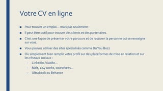 Votre CV en ligne
■ Pour trouver un emploi… mais pas seulement :
■ Il peut être outil pour trouver des clients et des partenaires.
■ C’est une façon de présenter votre parcours et de rassurer la personne qui se renseigne
sur vous.
■ Vous pouvez utiliser des sites spécialisés comme DoYou Buzz
■ Où simplement bien remplir votre profil sur des plateformes de mise en relation et sur
les réseaux sociaux :
– LinkedIn,Viadéo…
– Malt, 404 works, coworkees…
– Ultrabook ou Behance
 