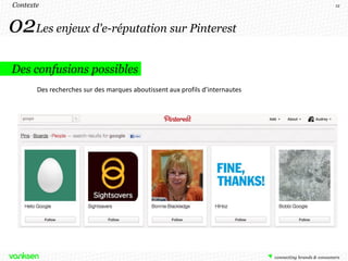 Contexte                                                                      12




02Les enjeux d'e-réputation sur Pinterest
Des confusions possibles
       Des recherches sur des marques aboutissent aux profils d’internautes
 