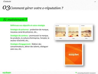 Contexte                                                     17




03Comment gérer votre e-réputation ?
Et maintenant ?
       Définissez vos objectifs et votre stratégie

       Stratégie de présence : protection de marque,
       nouveau canal de présence, etc.,
       Stratégie de contenu : promouvoir la marque,
       les produits, la culture d’entreprise, l’emploi, le
       secteur d’activité, etc.,
       Stratégie d’engagement : fédérer des
       consommateurs, attirer des talents, dialoguer
       avec eux, etc.
 