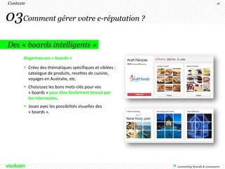 Contexte                                                  18




03Comment gérer votre e-réputation ?
Des « boards intelligents »
       Organisez vos « boards »

        Créez des thématiques spécifiques et ciblées :
         catalogue de produits, recettes de cuisine,
         voyages en Australie, etc.
        Choisissez les bons mots-clés pour vos
         « boards » pour être facilement trouvé par
         les internautes.
        Jouez avec les possibilités visuelles des
         « boards ».
 