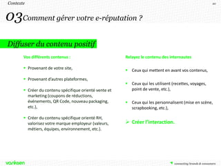 Contexte                                                                                               20




03Comment gérer votre e-réputation ?
Diffuser du contenu positif
       Vos différents contenus :                        Relayez le contenu des internautes

        Provenant de votre site,                        Ceux qui mettent en avant vos contenus,
        Provenant d’autres plateformes,
                                                         Ceux qui les utilisent (recettes, voyages,
        Créer du contenu spécifique orienté vente et     point de vente, etc.),
         marketing (coupons de réductions,
         événements, QR Code, nouveau packaging,         Ceux qui les personnalisent (mise en scène,
         etc.),                                           scrapbooking, etc.),

        Créer du contenu spécifique orienté RH,
         valorisez votre marque employeur (valeurs,      Créer l’interaction.
         métiers, équipes, environnement, etc.).
 