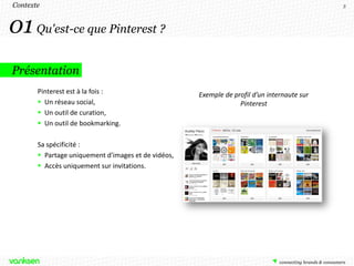 Contexte                                                                                     3




01 Qu'est-ce que Pinterest ?
Présentation
       Pinterest est à la fois :                     Exemple de profil d’un internaute sur
        Un réseau social,                                        Pinterest
        Un outil de curation,
        Un outil de bookmarking.

       Sa spécificité :
        Partage uniquement d'images et de vidéos,
        Accès uniquement sur invitations.
 