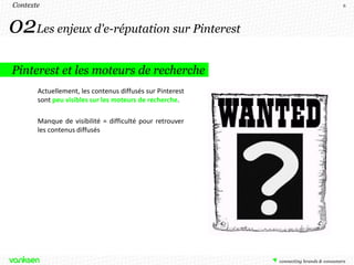 Contexte                                                   6




02Les enjeux d'e-réputation sur Pinterest
Pinterest et les moteurs de recherche
       Actuellement, les contenus diffusés sur Pinterest
       sont peu visibles sur les moteurs de recherche.

       Manque de visibilité = difficulté pour retrouver
       les contenus diffusés
 