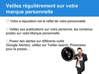Veillez régulièrement sur votre 
marque personnelle 
Votre e-réputation est le reflet de votre personnalité 
Veillez aux publications sur votre personne, les contenus 
postés sur votre Marque personnelle 
Posez des alertes sur différents outils 
(Google Alertes), veillez sur Twitter search, Pickanews 
pour la presse… 
 