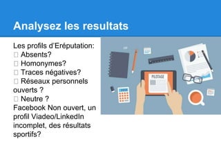 Analysez les resultats 
Les profils d’Eréputation: 
Absents? 
Homonymes? 
Traces négatives? 
Réseaux personnels 
ouverts ? 
Neutre ? 
Facebook Non ouvert, un 
profil Viadeo/LinkedIn 
incomplet, des résultats 
sportifs? 
 