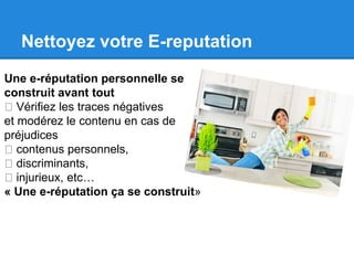 Nettoyez votre E-reputation 
Une e-réputation personnelle se 
construit avant tout 
Vérifiez les traces négatives 
et modérez le contenu en cas de 
préjudices 
contenus personnels, 
discriminants, 
injurieux, etc… 
« Une e-réputation ça se construit» 
 