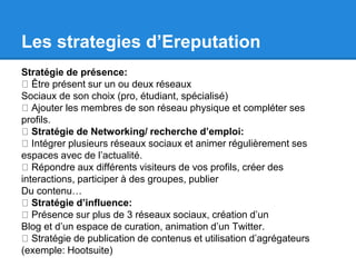 Les strategies d’Ereputation 
Stratégie de présence: 
Être présent sur un ou deux réseaux 
Sociaux de son choix (pro, étudiant, spécialisé) 
Ajouter les membres de son réseau physique et compléter ses 
profils. 
Stratégie de Networking/ recherche d’emploi: 
Intégrer plusieurs réseaux sociaux et animer régulièrement ses 
espaces avec de l’actualité. 
Répondre aux différents visiteurs de vos profils, créer des 
interactions, participer à des groupes, publier 
Du contenu… 
Stratégie d’influence: 
Présence sur plus de 3 réseaux sociaux, création d’un 
Blog et d’un espace de curation, animation d’un Twitter. 
Stratégie de publication de contenus et utilisation d’agrégateurs 
(exemple: Hootsuite) 
 