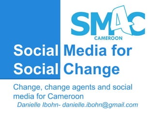 Social Media for 
Social Change 
Change, change agents and social 
media for Cameroon 
Danielle Ibohn- danielle.ibohn@gmail.com 
 