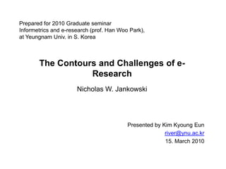 Prepared for 2010 Graduate seminarInformetrics and e-research (prof. Han Woo Park),at Yeungnam Univ. in S. Korea The Contours and Challenges of e-Research Nicholas W. Jankowski Presented by Kim KyoungEun river@ynu.ac.kr 15. March 2010 