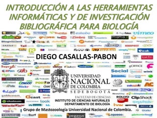 INTRODUCCIÓN A LAS HERRAMIENTAS
 INFORMÁTICAS Y DE INVESTIGACIÓN
    BIBLIOGRÁFICA PARA BIOLOGÍA


         DIEGO CASALLAS-PABON




   Grupo de Mastozoología Universidad Nacional de Colombia.
 