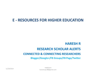 E - RESOURCES FOR HIGHER EDUCATION
HARESH R
RESEARCH SCHOLAR ALERTS
CONNECTED & CONNECTING RESEARCHERS
Blogger/Google+/FB Groups/FB Page/Twitter
HARESH R
hareshsap.88@gmail.com
12/29/2014
 