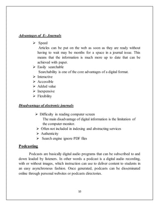 10
Advantages of E- Journals
 Speed
Articles can be put on the web as soon as they are ready without
having to wait may be months for a space in a journal issue. This
means that the information is much more up to date that can be
achieved with paper.
 Easily searchable
Searchability is one of the core advantages of a digital format.
 Interactive
 Accessible
 Added value
 Inexpensive
 Flexibility
Disadvantage of electronic journals
 Difficulty in reading computer screen
The main disadvantage of digital information is the limitation of
the computer monitor.
 Often not included in indexing and abstracting services
 Authenticity
 Search engine ignore PDF files
Podcasting
Podcasts are basically digital audio programs that can be subscribed to and
down loaded by listeners. In other words a podcast is a digital audio recording,
with or without images, which instruction can use to deliver content to students in
an easy asynchronous fashion. Once generated, podcasts can be disseminated
online through personal websites or podcasts directories.
 
