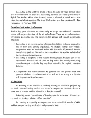 11
Podcasting is the ability to create or listen to audio or video content either
live or downloaded for later use. Podcasting involves the online publication of
digital files (audio, video other formats) within a channel to which others can
subscribe and obtain updates .The term ‘Podcasting’ was first mentioned by Ben
Hammersly in February 2004.
Benefits of podcasting in classroom
Podcasting gives educators on opportunity to bridge the traditional classroom
setting with progressive state of the art technologies. There are several advantages
of bringing podcasting into the classroom for lectures and student assignments.
These are
 Podcasting is an exciting and novel means for students to take a more active
role in their own learning experience. As student realizes their podcast
assignments may be published online with hundreds of potential listeners
through free podcast directories, their attention to the quality and detail of
their assignment may improve.
 Podcasting is adaptable to the students learning needs. Students can access
the material whenever and as often as they would like, thereby reinforcing
critical concepts or details they may have missed in the original classroom
lectures.
 Assignments that require students to generate, edit and publish their own
podcast reinforce critical communication skill such as writing a script that
will be presented in a classroom.
E- Learning
E- Learning is the delivery of learning; training or education program by
electronic means- learning involves the use of a computer or electronic device in
some way to provide training, education or learning material.
E-learning means “the delivery of learning with the assistance of interactive,
electronic technology, whether offline or online”
E- Learning is essentially a computer and network enabled transfer of skills
and knowledge- learning application and process include:
 
