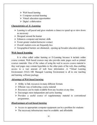 12
 Web based learning
 Computer assisted learning
 Virtual education opportunities
 Digital collaboration
Characteristics of E- Learning
 Learning is self paced and gives students a chance to speed up or slow down
as necessary
 Designed around the learner
 Enhances computer and internet skills
 Foster greater student/instructor contact
 Overall student costs are frequently less
 Geographical barriers are eliminated, opening up broader education options.
Web based learning
It is often called online learning or E-Learning because it include online
course content. Web based courses may also provide static pages such as printed
courses materials. One of the values of using the wed to access course material is
they wed pages may contain hyperlinks to the other parts of the web, thus enabling
access to a vast amount of web base information .A “Virtual Learning
Environment (VLE) OR Managed Learning Environment is all in one teaching
and learning software package.
Advantage of Web based learning
 Ability to link resources in many different formats
 Efficient way of delivering course material
 Resources can be made available from any location at any time
 Encourages more independent and active learning
 Provides a useful source of supplementary material to conventional
programmes.
Disadvantages of wed based learning
 Access to appropriate computer equipment can be a problem for students
 The necessary infrastructure must be available and affordable
 