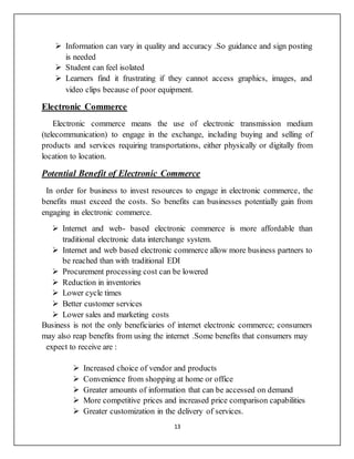 13
 Information can vary in quality and accuracy .So guidance and sign posting
is needed
 Student can feel isolated
 Learners find it frustrating if they cannot access graphics, images, and
video clips because of poor equipment.
Electronic Commerce
Electronic commerce means the use of electronic transmission medium
(telecommunication) to engage in the exchange, including buying and selling of
products and services requiring transportations, either physically or digitally from
location to location.
Potential Benefit of Electronic Commerce
In order for business to invest resources to engage in electronic commerce, the
benefits must exceed the costs. So benefits can businesses potentially gain from
engaging in electronic commerce.
 Internet and web- based electronic commerce is more affordable than
traditional electronic data interchange system.
 Internet and web based electronic commerce allow more business partners to
be reached than with traditional EDI
 Procurement processing cost can be lowered
 Reduction in inventories
 Lower cycle times
 Better customer services
 Lower sales and marketing costs
Business is not the only beneficiaries of internet electronic commerce; consumers
may also reap benefits from using the internet .Some benefits that consumers may
expect to receive are :
 Increased choice of vendor and products
 Convenience from shopping at home or office
 Greater amounts of information that can be accessed on demand
 More competitive prices and increased price comparison capabilities
 Greater customization in the delivery of services.
 