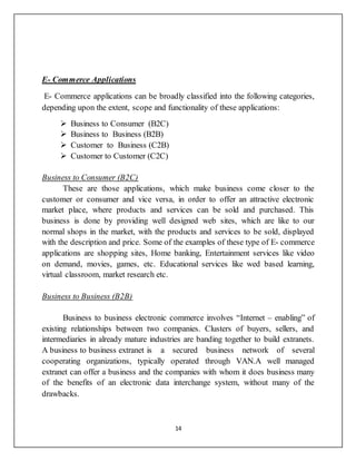 14
E- Commerce Applications
E- Commerce applications can be broadly classified into the following categories,
depending upon the extent, scope and functionality of these applications:
 Business to Consumer (B2C)
 Business to Business (B2B)
 Customer to Business (C2B)
 Customer to Customer (C2C)
Business to Consumer (B2C)
These are those applications, which make business come closer to the
customer or consumer and vice versa, in order to offer an attractive electronic
market place, where products and services can be sold and purchased. This
business is done by providing well designed web sites, which are like to our
normal shops in the market, with the products and services to be sold, displayed
with the description and price. Some of the examples of these type of E- commerce
applications are shopping sites, Home banking, Entertainment services like video
on demand, movies, games, etc. Educational services like wed based learning,
virtual classroom, market research etc.
Business to Business (B2B)
Business to business electronic commerce involves “Internet – enabling” of
existing relationships between two companies. Clusters of buyers, sellers, and
intermediaries in already mature industries are banding together to build extranets.
A business to business extranet is a secured business network of several
cooperating organizations, typically operated through VAN.A well managed
extranet can offer a business and the companies with whom it does business many
of the benefits of an electronic data interchange system, without many of the
drawbacks.
 