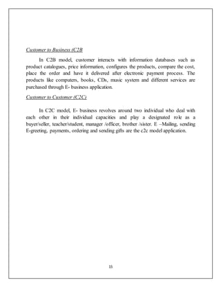 15
Customer to Business (C2B
In C2B model, customer interacts with information databases such as
product catalogues, price information, configures the products, compare the cost,
place the order and have it delivered after electronic payment process. The
products like computers, books, CDs, music system and different services are
purchased through E- business application.
Customer to Customer (C2C)
In C2C model, E- business revolves around two individual who deal with
each other in their individual capacities and play a designated role as a
buyer/seller, teacher/student, manager /officer, brother /sister. E –Mailing, sending
E-greeting, payments, ordering and sending gifts are the c2c model application.
 