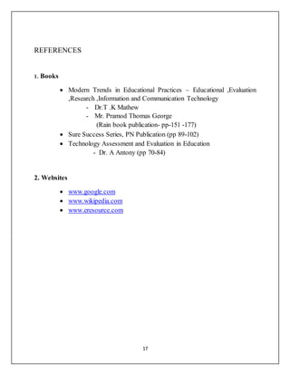 17
REFERENCES
1. Books
 Modern Trends in Educational Practices – Educational ,Evaluation
,Research ,Information and Communication Technology
- Dr.T .K Mathew
- Mr. Pramod Thomas George
(Rain book publication- pp-151 -177)
 Sure Success Series, PN Publication (pp 89-102)
 Technology Assessment and Evaluation in Education
- Dr. A Antony (pp 70-84)
2. Websites
 www.google.com
 www.wikipedia.com
 www.eresource.com
 