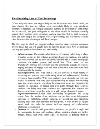 3
Five Promising Uses of New Technology
Of the many electronic teaching techniques that instructors have found useful, we
have chosen five that we believe seem particularly likely to help significant
numbers of teachers. All of these techniques demand an investment of time if they
are to succeed, and your willingness to use them should be balanced carefully
against other, perhaps more important, teaching priorities. But for each technique,
there are both simple and complex ways of proceeding, and we will try to make
clear the respective advantages and disadvantages.
The five ways in which we suggest teachers consider using electronic resources
involve tasks that you will usually have to perform in any case. New technologies
can help you perform them better and more easily:
 Administration: The routine administration of courses (advertising a class,
providing copies of the syllabus, assigning discussion sections, and getting
out course news) can be more efficiently handled with a course home page,
electronic discussion groups, and e-mail lists. These tools can also
dramatically improve the continuity and the community aspects of courses,
helping students to engage with and learn from each other and even from
people outside the course.
 Readings/sources: The Web and CD-ROMs provide a wider variety of
secondary and primary sources (including visual and audio sources) than has
previously been available. With your guidance, your students can now gain
access to materials that were once accessible only to experts because they
were too cumbersome to reproduce for classroom use or too expensive for
students to purchase. By taking their own paths through these sources,
students can bring their own evidence and arguments into lectures and
discussion sections, as well as write on a wider range of research topics.
 Papers/presentations: Rather than performing assignments and taking
exams from the teacher alone, students can perform more independent
exercises in publishing, exhibit building, or assembling and presenting
teaching units and other materials for their peers. A web archive of several
terms' work can make the course itself an ongoing and collaborative
intellectual construction.
 Lectures: A computer with presentation software can provide a single tool
for augmenting lectures with outlines, slides, statistical charts and tables,
images, music, and even video clips. In addition to printing them as
 