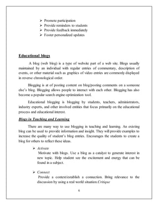 6
 Promote participation
 Provide reminders to students
 Provide feedback immediately
 Foster personalized updates
Educational blogs
A blog (web blog) is a type of website part of a web site. Blogs usually
maintained by an individual with regular entries of commentary, description of
events, or other material such as graphics of video entries are commonly displayed
in reverse chronological order.
Blogging is at of posting content on blog/posting comments on a someone
else’s blog. Blogging allows people to interact with each other. Blogging has also
become a popular search engine optimization tool.
Educational blogging is blogging by students, teachers, administrators,
industry experts, and other involved entities that focus primarily on the educational
process and educational interest.
Blogs in Teaching and Learning
There are many way to use blogging in teaching and learning. An existing
blog can be used to provide information and insight. They will provide examples to
increase the quality of student’s blog entries. Encourages the students to create a
blog for others to reflect these ideas.
 Activate
Motivate with blogs. Use a blog as a catalyst to generate interest in
new topic. Help student see the excitement and energy that can be
found in a subject.
 Connect
Provide a context/establish a connection. Bring relevance to the
discussion by using a real world situation.Critique
 
