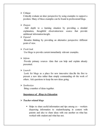7
 Critique
Critically evaluate an idea/ perspective by using examples to support a
position. Many of these examples can be found in professional blogs.
 Deepen
Add depth to a learning situation by providing a detailed
explanation, thoughtful observation/new source that provide
additional information/insight.
 Expand
Broaden thinking by providing an alternative perspective /different
point of view.
 Fresh look
Use blogs to provide current immediately relevant examples.
 Inform
Provide primary sources /data that can help and explain already
presented.
 Launch
Look for blogs as a place for new innovative idas.Be the first to
present a new idea rather than simply commending ob the work of
others. Ask questions to keep the new ideas going.
 Synthesizes
Bring a number of ideas together.
Importance of Blogs in Education
 Teacher related blogs
 Helps to share useful information and tips among co – workers
dispersing information to student/keeping in context with
parents and also to share ideas with one another on what has
worked with student and what has not.
 