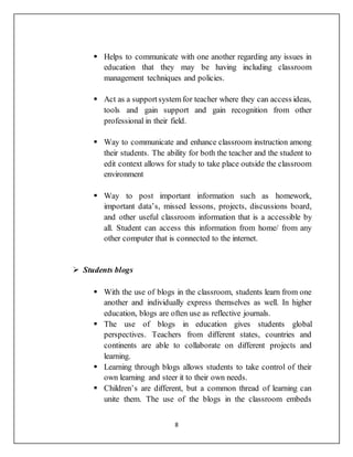 8
 Helps to communicate with one another regarding any issues in
education that they may be having including classroom
management techniques and policies.
 Act as a supportsystem for teacher where they can access ideas,
tools and gain support and gain recognition from other
professional in their field.
 Way to communicate and enhance classroom instruction among
their students. The ability for both the teacher and the student to
edit context allows for study to take place outside the classroom
environment
 Way to post important information such as homework,
important data’s, missed lessons, projects, discussions board,
and other useful classroom information that is a accessible by
all. Student can access this information from home/ from any
other computer that is connected to the internet.
 Students blogs
 With the use of blogs in the classroom, students learn from one
another and individually express themselves as well. In higher
education, blogs are often use as reflective journals.
 The use of blogs in education gives students global
perspectives. Teachers from different states, countries and
continents are able to collaborate on different projects and
learning.
 Learning through blogs allows students to take control of their
own learning and steer it to their own needs.
 Children’s are different, but a common thread of learning can
unite them. The use of the blogs in the classroom embeds
 