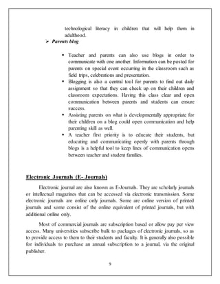 9
technological literacy in children that will help them in
adulthood.
 Parents blog
 Teacher and parents can also use blogs in order to
communicate with one another. Information can be posted for
parents on special event occurring in the classroom such as
field trips, celebrations and presentation.
 Blogging is also a central tool for parents to find out daily
assignment so that they can check up on their children and
classroom expectations. Having this class clear and open
communication between parents and students can ensure
success.
 Assisting parents on what is developmentally appropriate for
their children on a blog could open communication and help
parenting skill as well.
 A teacher first priority is to educate their students, but
educating and communicating openly with parents through
blogs is a helpful tool to keep lines of communication opens
between teacher and student families.
Electronic Journals (E- Journals)
Electronic journal are also known as E-Journals. They are scholarly journals
or intellectual magazines that can be accessed via electronic transmission. Some
electronic journals are online only journals. Some are online version of printed
journals and some consist of the online equivalent of printed journals, but with
additional online only.
Most of commercial journals are subscription based or allow pay per view
access. Many universities subscribe bulk to packages of electronic journals, so as
to provide access to them to their students and faculty. It is generally also possible
for individuals to purchase an annual subscription to a journal, via the original
publisher.
 