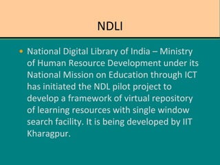 NDLI
• National Digital Library of India – Ministry
of Human Resource Development under its
National Mission on Education through ICT
has initiated the NDL pilot project to
develop a framework of virtual repository
of learning resources with single window
search facility. It is being developed by IIT
Kharagpur.
 