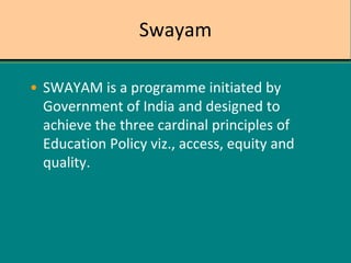 Swayam
• SWAYAM is a programme initiated by
Government of India and designed to
achieve the three cardinal principles of
Education Policy viz., access, equity and
quality.
 