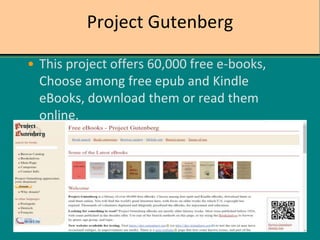 Project Gutenberg
• This project offers 60,000 free e-books,
Choose among free epub and Kindle
eBooks, download them or read them
online.
 
