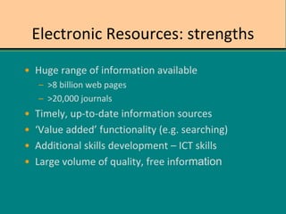 Electronic Resources: strengths
• Huge range of information available
– >8 billion web pages
– >20,000 journals
• Timely, up-to-date information sources
• ‘Value added’ functionality (e.g. searching)
• Additional skills development – ICT skills
• Large volume of quality, free information
 