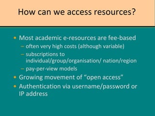 How can we access resources?
• Most academic e-resources are fee-based
– often very high costs (although variable)
– subscriptions to
individual/group/organisation/ nation/region
– pay-per-view models
• Growing movement of “open access”
• Authentication via username/password or
IP address
 