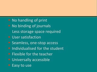  No handling of print
 No binding of journals
Less storage space required
 User satisfaction
 Seamless, one-stop access
 Individualised for the student
 Flexible for the teacher
 Universally accessible
 Easy to use
 