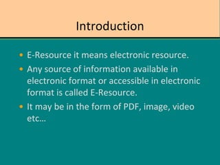Introduction
• E-Resource it means electronic resource.
• Any source of information available in
electronic format or accessible in electronic
format is called E-Resource.
• It may be in the form of PDF, image, video
etc…
 