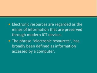 • Electronic resources are regarded as the
mines of information that are preserved
through modern ICT devices.
• The phrase “electronic resources”, has
broadly been defined as information
accessed by a computer.
 