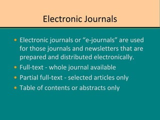 Electronic Journals
• Electronic journals or “e-journals” are used
for those journals and newsletters that are
prepared and distributed electronically.
• Full-text - whole journal available
• Partial full-text - selected articles only
• Table of contents or abstracts only
 