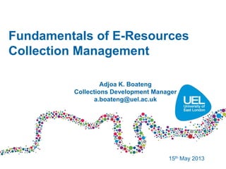 Fundamentals of E-Resources
Collection Management
15th May 2013
Adjoa K. Boateng
Collections Development Manager
a.boateng@uel.ac.uk
 